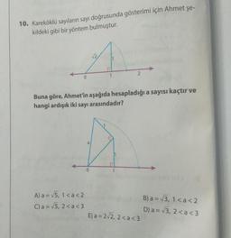 10. Kareköklü sayıların sayı doğrusunda gösterimi için Ahmet şe-
kildeki gibi bir yöntem bulmuştur.
A) a = √5, 1<a <2
C) a= √√5, 2<a <3
a
√2
Buna göre, Ahmet'in aşağıda hesapladığı a sayısı kaçtır ve
hangi ardışık iki sayı arasındadır?
0
1
1
2
1
E) a= 2√2, 2<a <3
B) a= √√3, 1 < a <2
D) a = √3, 2<a <3