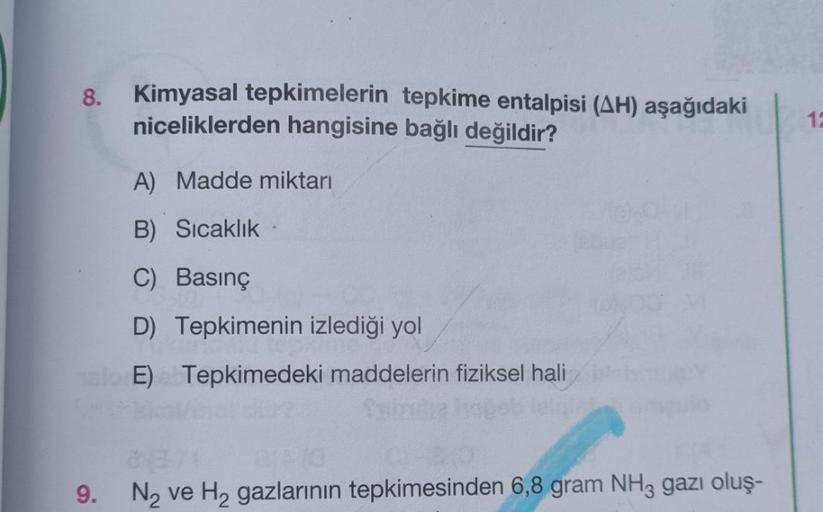 8.
9.
Kimyasal tepkimelerin tepkime entalpisi (AH) aşağıdaki
niceliklerden hangisine bağlı değildir?
A) Madde miktarı
B) Sıcaklık
C) Basınç
D) Tepkimenin izlediği yol
E) Tepkimedeki maddelerin fiziksel hali
8871
N₂ ve H₂ gazlarının tepkimesinden 6,8 gram N