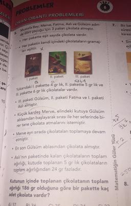 LER
ALERI
sende
or. Ci
PROBLEMLER
ORAN-ORANTI PROBLEMLERİ
Mustafa Bey; Merve, Fatma, Aslı ve Gülsüm adın-
da dört çocuğu için 3 paket çikolata almıştır.
. Her pakette eşit sayıda çikolata vardır.
Her paketin kendi içindeki çikolataların gramaj-
ları eşittir.
n sayı-
desen
çgen
e de
be
şe.
care
15
5.
●
4 gr
●
x
II. paket
III. paket
1. paket
27
Yukarıdaki I. pakette 4 gr lik, II. pakette 5 gr lık ve
III. pakette 6 gr lık çikolatalar vardır.
6 gr
TEST
III. paketi Gülsüm, II. paketi Fatma ve I. paketi
Aslı almıştır.
Küçük kardeş Merve, elindeki kutuya Gülsüm
ablasından başlayarak sırası ile her seferinde bi-
rer tane çikolata atmalarını istemiştir.
• Merve ayrı sırada çikolataları toplamaya devam
etmiştir.
• En son Gülsüm ablasından çikolata almıştır.
• Aslı'nın paketinde kalan çikolataların toplam
ağırlığı, kutuda toplanan 5 gr lık çikolataların
toplam ağırlığından 24 gr fazladır.
C35
Kutunun içinde toplanan çikolatanın toplam
ağırlığı 186 gr olduğuna göre bir pakette kaç
adet çikolata vardır?
A) 37 B) 36
DL34
1.23
7.
VS
to
Matematiğin Güler Yüzü
Bir be
süresi
karesi
Sin
ed
9k²
2
250
8.