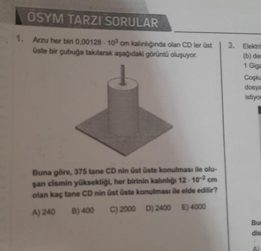 ÖSYM TARZI SORULAR
1. Arzu her biri 0,00128-103 cm kalınlığında olan CD ler üst
üste bir çubuğa takılarak aşağıdaki görüntü oluşuyor.
Buna göre, 375 tane CD nin üst üste konulması ile olu-
şan cismin yüksekliği, her birinin kalınlığı 12-10-² cm
olan kaç ta