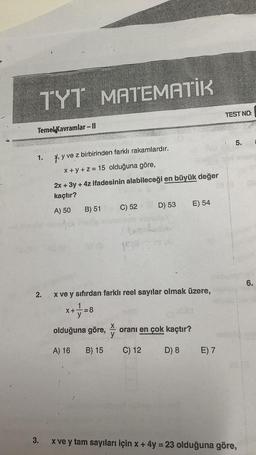 TYT MATEMATİK
Temel Kavramlar - Il
1.
2.
y ve z birbirinden farklı rakamlardır.
x+y+z= 15 olduğuna göre,
2x + 3y + 4z ifadesinin alabileceği en büyük değer
kaçtır?
A) 50
X+
B) 51
olduğuna göre,
A) 16
x ve y sıfırdan farklı reel sayılar olmak üzere,
+=8
B) 15
C) 52
y
150
D) 53 E) 54
oranı en çok kaçtır?
O
D) 8
C) 12
E) 7
TEST NO:
5.
3.
x ve y tam sayıları için x + 4y = 23 olduğuna göre,
6.