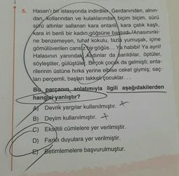 5.
Hasan'ı bir istasyonda indirdiler Gerdanından, alnın-
dan, kollarından ve kulaklarından biçim biçim, sürü
sürü altınlar sallanan kara entarili kara çatık kaşlı,
kara iri benli bir kadın göğsüne baştırdı. Anasınınki-
ne benzemeyen, tuhaf kokulu, fazla yumuşak, içine
gömülüverilen cans z bir göğüs... Ya habibi! Ya ayni!
Halasının yanındak kadınlar da sarıldilar, öptüler,
söyleştiler, gülüştüler. Birçok çocuk da gelmişti; enta-
rilerinin üstüne hırka yerine elbise ceket giymiş; saç-
ları perçemli, başları takkeli çocuklar...
Bu parçanın anlatımıyla ilgili aşağıdakilerden
hangisi yanlıştır?
t
A Devrik yargılar kullanılmıştır.
B)
Deyim kullanılmıştır.
Eksiltili cümlelere yer verilmiştir.
D) Farklı duyulara yer verilmiştir.
EBetimlemelere başvurulmuştur.