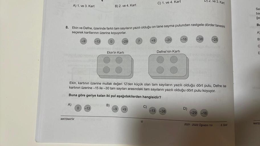 A) 1. ve 3. Kart
A)
8.
Ekin ve Defne, üzerinde farklı tam sayıların yazılı olduğu on tane sayma pulundan rastgele dörder tanesini
seçerek kartlarının üzerine koyuyorlar.
-9
MATEMATİK
-13
0 -13
B) 2. ve 4. Kart
0
-29
Ekin'in Kartı
-9
7
+9
+9
12
C) 1. ve 4. 