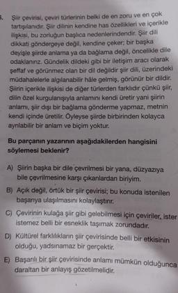 5.
Şiir çevirisi, çeviri türlerinin belki de en zoru ve en çok
tartışılanıdır. Şiir dilinin kendine has özellikleri ve içerikle
ilişkisi, bu zorluğun başlıca nedenlerindendir. Şiir dili
dikkati göndergeye değil, kendine çeker; bir başka
deyişle şiirde anlama ya da bağlama değil, öncelikle dile
odaklanınız. Gündelik dildeki gibi bir iletişim aracı olarak
şeffaf ve görünmez olan bir dil değildir şiir dili, üzerindeki
müdahalelerle algılanabilir hâle gelmiş, görünür bir dildir.
Şiirin içerikle ilişkisi de diğer türlerden farklıdır çünkü şiir,
dilin özel kurgulanışıyla anlamını kendi üretir yani şiirin
anlamı, şiir dışı bir bağlama gönderme yapmaz, metnin
kendi içinde üretilir. Öyleyse şiirde birbirinden kolayca
ayrılabilir bir anlam ve biçim yoktur.
Bu parçanın yazarının aşağıdakilerden hangisini
söylemesi beklenir?
A) Şiirin başka bir dile çevrilmesi bir yana, düzyazıya
bile çevrilmesine karşı çıkanlardan biriyim.
B) Açık değil, örtük bir şiir çevirisi; bu konuda istenilen
başarıya ulaşılmasını kolaylaştırır.
C) Çevirinin kulağa şiir gibi gelebilmesi için çeviriler, ister
istemez belli bir esneklik taşımak zorundadır.
D) Kültürel farklılıkların şiir çevirisinde belli bir etkisinin
olduğu, yadsınamaz bir gerçektir.
E) Başarılı bir şiir çevirisinde anlamı mümkün olduğunca
daraltan bir anlayış gözetilmelidir.