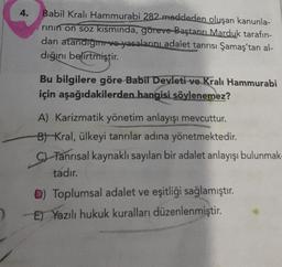 4.
Babil Kralı Hammurabi 282 maddeden oluşan kanunla-
rinin ön soz kısmında, göreve Baştanrı Marduk tarafın-
dan atandığı ve yasalarını adalet tanrısı Şamaş'tan al-
dığını belirtmiştir.
Bu bilgilere göre Babil Devleti ve Kralı Hammurabi
için aşağıdakilerden hangisi söylenemez?
A) Karizmatik yönetim anlayışı mevcuttur.
B) Kral, ülkeyi tanrılar adına yönetmektedir.
C) Tanrısal kaynaklı sayılan bir adalet anlayışı bulunmak-
tadır.
D) Toplumsal adalet ve eşitliği sağlamıştır.
E) Yazılı hukuk kuralları düzenlenmiştir.