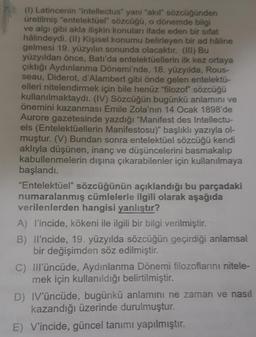 (1) Latincenin "intellectus" yani "akıl" sözcüğünden
üretilmiş "entelektüel" sözcüğü, o dönemde bilgi
ve algı gibi akla ilişkin konuları ifade eden bir sifat
hâlindeydi. (II) Kişisel konumu belirleyen bir ad hâline
gelmesi 19. yüzyılın sonunda olacaktır. (III) Bu
yüzyıldan önce, Batı'da entelektüellerin ilk kez ortaya
çıktığı Aydınlanma Dönemi'nde, 18. yüzyılda, Rous-
seau, Diderot, d'Alambert gibi önde gelen entelektü-
elleri nitelendirmek için bile henüz "filozof" sözcüğü
kullanılmaktaydı. (IV) Sözcüğün bugünkü anlamını ve
önemini kazanması Emile Zola'nın 14 Ocak 1898'de
Aurore gazetesinde yazdığı "Manifest des Intellectu-
els (Entelektüellerin Manifestosu)" başlıklı yazıyla ol-
muştur. (V) Bundan sonra entelektüel sözcüğü kendi
aklıyla düşünen, inanç ve düşüncelerini basmakalıp
kabullenmelerin dışına çıkarabilenler için kullanılmaya
başlandı.
"Entelektüel" sözcüğünün açıklandığı bu parçadaki
numaralanmış cümlelerle ilgili olarak aşağıda
verilenlerden hangisi yanlıştır?
A) l'incide, kökeni ile ilgili bir bilgi verilmiştir.
B) Il'ncide, 19. yüzyılda sözcüğün geçirdiği anlamsal
bir değişimden söz edilmiştir.
C) Ill'üncüde, Aydınlanma Dönemi filozoflarını nitele-
mek için kullanıldığı belirtilmiştir.
D) IV'üncüde, bugünkü anlamını ne zaman ve nasıl
kazandığı üzerinde durulmuştur.
E) V'incide, güncel tanımı yapılmıştır.