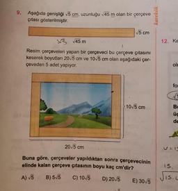 9.
Aşağıda genişliği √5 cm, uzunluğu √45 m olan bir çerçeve
çıtası gösterilmiştir.
√5 cm
3√
√45 m
Resim çerçeveleri yapan bir çerçeveci bu çerçeve çıtasını
keserek boyutları 20√5 cm ve 10√5 cm olan aşağıdaki çer-
çeveden 5 adet yapıyor.
20√5 cm
10√5 cm
Buna göre, çerçeveler yapıldıktan sonra çerçevecinin
elinde kalan çerçeve çıtasının boyu kaç cm'dir?
A) √5
B) 5√5 C) 10√5
D) 20√5
E) 30√5
karekök
12. Ke
ol
for
√1
3:5
B
üc
de
15.
IS.C