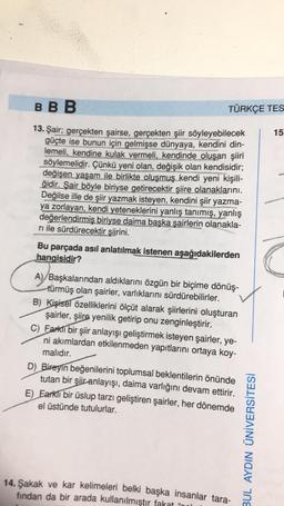 BBB
13. Şair; gerçekten şairse, gerçekten şiir söyleyebilecek
güçte ise bunun için gelmişse dünyaya, kendini din-
lemeli, kendine kulak vermeli, kendinde oluşan şiiri
söylemelidir. Çünkü yeni olan, değişik olan kendisidir;
değişen yaşam ile birlikte oluşmuş kendi yeni kişili-
ğidir. Şair böyle biriyse getirecektir şiire olanaklarını.
Değilse ille de şiir yazmak isteyen, kendini şiir yazma-
ya zorlayan, kendi yeteneklerini yanlış tanımış, yanlış
değerlendirmiş biriyse daima başka şairlerin olanakla-
ri ile sürdürecektir şiirini.
TÜRKÇE TES
Bu parçada asıl anlatılmak istenen aşağıdakilerden
hangisidir?
A) Başkalarından aldıklarını özgün bir biçime dönüş-
türmüş olan şairler, varlıklarını sürdürebilirler.
B) Kişisel özelliklerini ölçüt alarak şiirlerini oluşturan
şairler, şiire yenilik getirip onu zenginleştirir.
C) Farklı bir şiir anlayışı geliştirmek isteyen şairler, ye-
ni akımlardan etkilenmeden yapıtlarını ortaya koy-
malıdır.
D) Bireyin beğenilerini toplumsal beklentilerin önünde
tutan bir şiir anlayışı, daima varlığını devam ettirir.
E) Earklı bir üslup tarzı geliştiren şairler, her dönemde
el üstünde tutulurlar.
14.Şakak ve kar kelimeleri belki başka insanlar tara-
fından da bir arada kullanılmıştır fakat "l
BUL AYDIN ÜNİVERSİTESİ
15