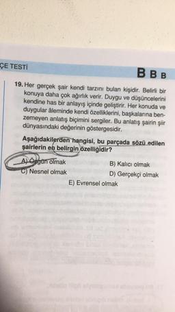 BBB
19. Her gerçek şair kendi tarzını bulan kişidir. Belirli bir
konuya daha çok ağırlık verir. Duygu ve düşüncelerini
kendine has bir anlayış içinde geliştirir. Her konuda ve
duygular âleminde kendi özelliklerini, başkalarına ben-
zemeyen anlatış biçimini sergiler. Bu anlatış şairin şiir
dünyasındaki değerinin göstergesidir.
ÇE TESTİ
Aşağıdakilerden hangisi, bu parçada sözü edilen
şairlerin en belirgin özelliğidir?
A) Ozgün olmak
C) Nesnel olmak
Media
B) Kalıcı olmak
D) Gerçekçi olmak
E) Evrensel olmak