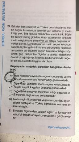 5
İSTANBUL AYDIN ÜNİVERSİTESİ
24. Eskiden beri edebiyat ve Türkçe ders kitaplarına me-
tin seçimi konusunda sorunlar var. Aslında iyi metin
kıtlığı yok. Söz konusu olan bolluk içinde kıtlık. Böyle
bir durum varmış gibi ders kitabı yazarlarının bir kısmı
metin oluşturmaya yelteniyor ve ortaya başarısız ör-
nekler çıkıyor. Ders kitaplarına metin seçimi konusun-
da belli ölçütler geliştirilmiş ama yürürlükteki kitapların
tamamının bu ölçütlere uygun hazırlanabildiğini söy-
lemek güç. Geliştirilen ölçütler arasında 'değerler'in
önemli bir ağırlığı var. Metinlik ölçütler arasında değer-
ler de olsun estetik kaygılar da olsun.
Bu parçadan aşağıdaki yargıların hangisine ulaşıla-
bilir?
A) Ders kitaplarına iyi metin seçme konusunda verimli
bir çalışmanın ortaya konulmadığı görülmektedir.
B) Ders Kitabı yazarları, metin seçme konusunda da-
ha çok estetik kaygıları ön plana çıkarmaktadır.
C) Değerleri önemseyen metinlerin azlığı, yazarları ye-
ni metinler oluşturmaya zorlamaktadır.
D) Metin seçimi konusunda yaşanan sorunlar, öğren-
cilerin edebiyat ve Türkçe öğrenimini olumsuz et-
kilemektedir.
E) Evrensel ölçütlerden yoksun eğitim anlayışlarının
kalıcı bir başarı ortaya koyamadıkları görülmekte-
dir.
Diğer sayfaya geçiniz.
SENAMPANG