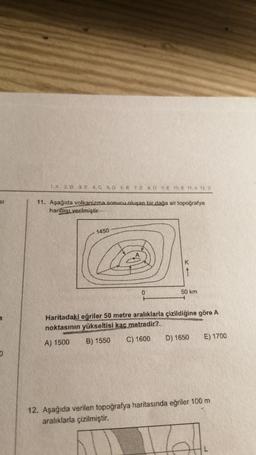 SI
O
1. A 2.D 3E 4.0 5. D 6.8 7. E 8.0 9. E 10. E 11. A 12.D
11. Aşağıda volkanizma sonucu oluşan bir dağa ait topoğrafya
haritası verilmiştir.
1450
F₂
0
H
K
1
50 km
Haritadaki eğriler 50 metre aralıklarla çizildiğine göre A
noktasının yükseltisi kaç metredir?
A) 1500
B) 1550
C) 1600
D) 1650 E) 1700
12. Aşağıda verilen topoğrafya haritasında eğriler 100 m
aralıklarla çizilmiştir.