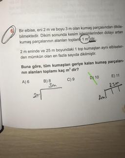 61
Bir elbise, eni 2 m ve boyu 3 m olan kumaş parçasından dikile-
bilmektedir. Dikim sonunda kesim işlerimlerinden dolayı artan
kumaş parçalarının alanları toplam 1 m² dir.
2 m eninde ve 25 m boyundaki 1 top kumaştan aynı elbiseler-
den mümkün olan en fazla sayıda dikilmiştir.
Buna göre, tüm kumaştan geriye kalan kumaş parçaları-
nın alanları toplamı kaç m² dir?
A) 6
C) 9
B) 8
3m
D) 10
E) 11
25m