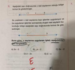 5. Aşağıdaki sayı doğrusunda x reel sayılarının olduğu bölge
kırmızı ile gösterilmiştir.
Bu aralıktaki x reel sayılarına bazı işlemler uygulanıyor ve
bu uygulanan işlemler sonrasında oluşan reel sayıların bu-
lunduğu bölge aşağıdaki sayı doğrusunda kırmızı ile gös-
terilmiştir.
Buna göre, x sayılarına uygulanan işlem aşağıdakiler-
den hangisidir?
A) 3x - 5
D) 2 - 2x
B)-x-2
3
E
E) 2-x
C) 2x - 2
7.