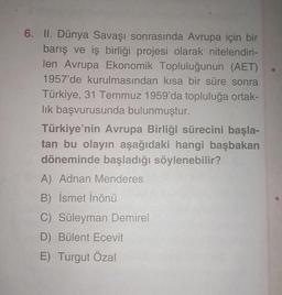 6. II. Dünya Savaşı sonrasında Avrupa için bir
barış ve iş birliği projesi olarak nitelendiri-
len Avrupa Ekonomik Topluluğunun (AET)
1957'de kurulmasından kısa bir süre sonra
Türkiye, 31 Temmuz 1959'da topluluğa ortak-
lık başvurusunda bulunmuştur.
Türkiye'nin Avrupa Birliği sürecini başla-
tan bu olayın aşağıdaki hangi başbakan
döneminde başladığı söylenebilir?
A) Adnan Menderes
B) İsmet İnönü
C) Süleyman Demirel
D) Bülent Ecevit
E) Turgut Özal