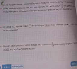 25
5. Aşağıda verilen problemleri çözelim. Çözümümüzü modelleyerek gösterelim.
Seda, ailesiyle birlikte yaz tatili için yola çıkmıştır. 540 km'lik yolununu gittikten song
mola vermişlerdir. Moladan sonra Seda ve ailesinin gidecek kaç km yolu kalmıştır?
Ali, aldığı 420 sayfalık kitabın
okuması gerekir?
-'sını okumuştur. Ali'nin kitabı bitirmesi için kaç sayfa daha
sin
14
→→ Sevcan, gün içerisinde uyanık kaldığı 840 dakikanın ünü okulda geçiriyor. Sevca
okulda kaç saat geçirdiğini bulalım.
4. Sınıf Matematik
2021-