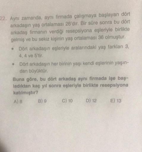 22. Aynı zamanda, aynı firmada çalışmaya başlayan dört
arkadaşın yaş ortalaması 26'dır. Bir süre sonra bu dört
arkadaş firmanın verdiği resepsiyona eşleriyle birlikte
gelmiş ve bu sekiz kişinin yaş ortalaması 36 olmuştur.
Dört arkadaşın eşleriyle aralarınd