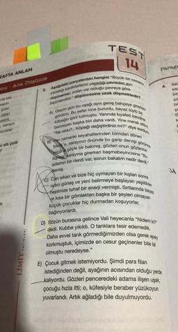 RAFTA ANLAM
onu Ana Düşünce
bük bile
i altı çizili
?
YAYINLARI
LİMİT
Aşağıdaki parçalardan hangisi "Büyük bir romancı,
yarattığı karakterlerini yaşadığı çevreden ayrı
düşünemez, onları var olduğu çevreye göre
biçimlendirir." düşüncesine uzak düşmektedir?
A) Geçen gün bu uşağı aynı geniş bahçeye girerken
gördüm. Bu sefer ince burunlu, beyaz tüylü bir
köpeğin ipini tutmuştu. Yanında kıyafeti kendine
benzeyen başka biri daha vardı. Yine merak e
"Ne oldu?.. Köpeği değiştirdiniz mi?" diye sordum.
B) Her zamanki seyahatlerinden birinden dönen
Mek'e, sarayının önünde bu garip dervişi görünce
ilişmis sarayına girerken başmabeyincisine "Bu
üzün şöyle bir bakmış, gözleri onun gözlerine
adamın bir derdi var, sorun bakalım nedir derdi,"
demiş.
C) Can sıkan ve bize hiç uymayan bir kıştan sonra
isitici güneş ve yeni belirmeye başlayan yeşillikler
hepimize tuhaf bir enerji vermişti. Sırtlarında beyaz
ve kısa bir gömlekten başka bir şeyleri olmayan
küçük çocuklar hiç durmadan koşuyorlar,
bağırıyorlardı.
TEST
14
2.
ettim:
Paragr
D) Sözün burasına gelince Vali heyecanla "Nidem ki?"
dedi. Kubbe yıkıldı. O tanklara tesir edemedik.
Daha evvel tank görmediğimizden olsa gerek epey
korkmuştuk, içimizde en cesur geçinenler bile lal
olmuştu neredeyse."
E) Çocuk gitmek istemiyordu. Şimdi para filan
istediğinden değil, ayağının acısından olduğu yerde
kalıyordu. Gözleri penceredeki adama ilişen uşak,
çocuğu hızla itti; o, küfesiyle beraber yüzükoyun
yuvarlandı. Artık ağladığı bile duyulmuyordu.
4.
Ser
kita
Int
ço
bil
ço
G
to
u