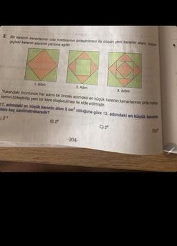 tonguç
2. Bir karenin kenarlarının orta noktalarının birleştirilmesi ile oluşan yeni karenin alanı, başlan
gıçtaki karenin alanının yarısına eşittir.
1. Adım
2. Adım
Yukarıdaki örüntünün her adımı bir önceki adımdaki en küçük karenin kenarlarının orta nokta-
larının birleştirilip yeni bir kare oluşturulması ile elde edilmiştir.
B) 28
17. adımdaki en küçük karenin alanı 2 cm² olduğuna göre 12. adımdaki en küçük karenin
alanı kaç santimetrekaredir?
-) 212
3. Adım
-104-
C) 26
D)25