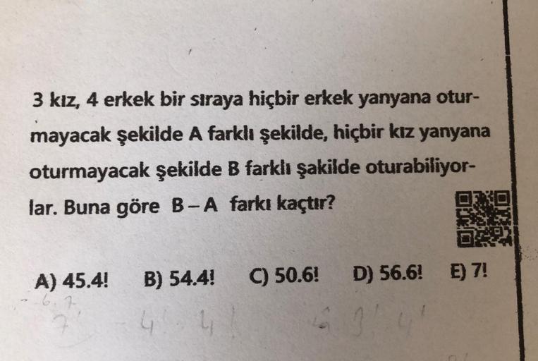 3 kız, 4 erkek bir sıraya hiçbir erkek yanyana otur-
mayacak şekilde A farklı şekilde, hiçbir kız yanyana
oturmayacak şekilde B farklı şakilde oturabiliyor-
lar. Buna göre B-A farkı kaçtır?
A) 45.4! B) 54.4!
4
C) 50.6! D) 56.6! E) 7!