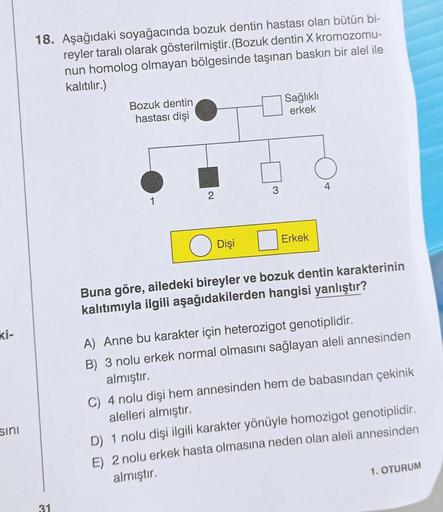 ki-
sını
18. Aşağıdaki soyağacında bozuk dentin hastası olan bütün bi-
reyler taralı olarak gösterilmiştir. (Bozuk dentin X kromozomu-
nun homolog olmayan bölgesinde taşınan baskın bir alel ile
kalıtılır.)
31
Bozuk dentin
hastası dişi
1
2
Dişi
3
Sağlıklı
e