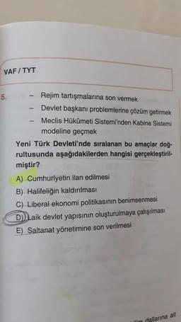 VAFITYT
5.
-
-
Rejim tartışmalarına son vermek
Devlet başkanı problemlerine çözüm getirmek
Meclis Hükûmeti Sistemi'nden Kabine Sistemi
modeline geçmek
Yeni Türk Devleti'nde sıralanan bu amaçlar doğ-
rultusunda aşağıdakilerden hangisi gerçekleştiril-
miştir?
A) Cumhuriyetin ilan edilmesi
B) Halifeliğin kaldırılması
C) Liberal ekonomi politikasının benimsenmesi
D)) Laik devlet yapısının oluşturulmaya çalışılması
E) Saltanat yönetimine son verilmesi
lim dallarına ait