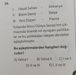 26.
-
Almanya
Italya
Fransa
1. Hayat Sahası
II. Bizim Deniz
Ill. Yeni Düzen
Yukarıda İkinci Dünya Savaşı'nın çık-
masında önemli rol oynayan politika-
lar ve bu politikaları izleyen devletler
eşleştirilmiştir.
Bu eşleştirmelerden hangileri doğ-
rudur?
A) Yalnızl
D) II ve III
B) Yalnız II
C) I ve II
E) I, II ve III