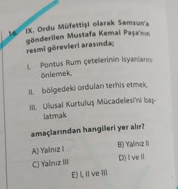 16. IX. Ordu Müfettişi olarak Samsun'a
gönderilen Mustafa Kemal Paşa'nın
resmi görevleri arasında;
Pontus Rum çetelerinin isyanlarını
önlemek,
II. bölgedeki orduları terhis etmek,
III. Ulusal Kurtuluş Mücadelesi'ni baş-
latmak
amaçlarından hangileri yer alır?
A) Yalnızl
B) Yalnız II
C) Yalnız III
D) I ve ll
1.
E) I, II ve III