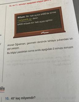 er-
5'
.**.
eis
Yayınlan
10. ve 11. soruları aşağıdaki bilgiye go
12Ling 66
Milyem: Bir tam açının 6400'de birine
1 milyemlik açı denir.
6400 milyem bir tam açıya eşittir.
23
Ahmet Öğretmen, geometri dersinde tahtaya yukarıdaki bil-
301
giyi yazıyor.
Bu bilgiyi yazdıktan sonra sınıfa aşağıdaki 2 soruyu soruyor.
gilhotcop ellodn
ps nell
ob un ob laensl pol nsblusulux dis iliph oll iselnöy
Shotgumbinub
0
320
810
10. 45° kaç milyemdir?
063