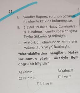 23.
1.
Sandler Raporu, sorunun çözümü-
ne olumlu katkıda bulunmuştur.
II. 2 Eylül 1938'de Hatay Cumhuriye-
ti kurulmuş, cumhurbaşkanlığına
Tayfur Sökmen getirilmiştir.
III. Atatürk'ün ölümünden sonra ana
vatana (Türkiye'ye) katılmıştır.
Yukarıdakilerden hangileri, Hatay
sorununun çözüm süreciyle ilgili
doğru bir bilgidir?
A) Yalnızl
C) Yalnız III
E) I, II ve III
B) Yalnız II
D) I ve III