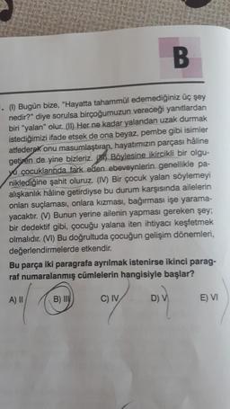 B
(1) Bugün bize, "Hayatta tahammül edemediğiniz üç şey
nedir?" diye sorulsa birçoğumuzun vereceği yanıtlardan
biri "yalan" olur. (II) Her ne kadar yalandan uzak durmak
istediğimizi ifade etsek de ona beyaz, pembe gibi isimler
atfederek onu masumlaştıran, hayatımızın parçası hâline
getiren de yine bizleriz. Böylesine ikircikli bir olgu-
yu çocuklarında fark eden ebeveynlerin genellikle pa-
niklediğine şahit oluruz. (IV) Bir çocuk yalan söylemeyi
alışkanlık hâline getirdiyse bu durum karşısında ailelerin
onları suçlaması, onlara kızması, bağırması işe yarama-
yacaktır. (V) Bunun yerine ailenin yapması gereken şey;
bir dedektif gibi, çocuğu yalana iten ihtiyacı keşfetmek
olmalıdır. (VI) Bu doğrultuda çocuğun gelişim dönemleri,
değerlendirmelerde etkendir.
Bu parça iki paragrafa ayrılmak istenirse ikinci parag-
raf numaralanmış cümlelerin hangisiyle başlar?
A) II
B) II
C) IV
D) V
E) VI