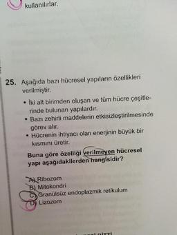 kullanılırlar.
25. Aşağıda bazı hücresel yapıların özellikleri
verilmiştir.
İki alt birimden oluşan ve tüm hücre çeşitle-
rinde bulunan yapılardır.
• Bazı zehirli maddelerin etkisizleştirilmesinde
görev alır.
• Hücrenin ihtiyacı olan enerjinin büyük bir
kısmını üretir.
Buna göre özelliği verilmeyen hücresel
yapı aşağıdakilerden hangisidir?
A Ribozom
B) Mitokondri
Granülsüz endoplazmik retikulum
Lizozom
ori PİTTİ