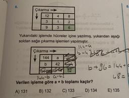 6.
Çıkarma →
12
3
9
41
826
3
Yukarıdaki işlemde hücreler içine yazılmış, yukarıdan aşağı
soldan sağa çıkarma işlemleri yapılmıştır.
144-4
Çıkarma →
↓ 144 a
b
42
6-47-886-7-
b+96=144+
48=
144-b 9-42
Verilen işleme göre a + b toplamı kaçtır?
A) 131
B) 132 C) 133
D) 134
E) 135
8.