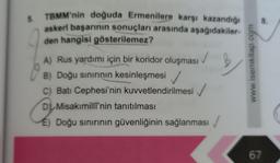 5.
TBMM'nin doğuda Ermenilere karşı kazandığı
askeri başarının sonuçları arasında aşağıdakiler-
den hangisi gösterilemez?
A) Rus yardımı için bir koridor oluşması
B) Doğu sınırının kesinleşmesi ✓
C) Batı Cephesi'nin kuvvetlendirilmesi
D Misakimilli'nin tanıtılması
É) Doğu sınırının güvenliğinin sağlanması
www.isemkitap.com
8.
67