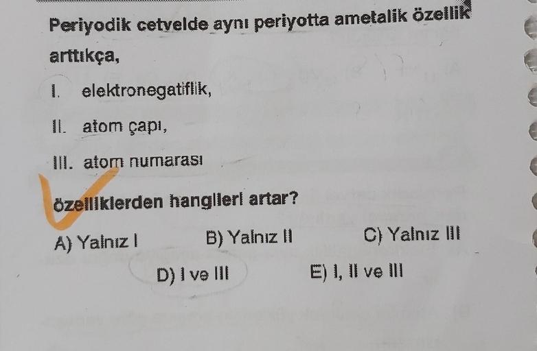 Periyodik cetvelde aynı periyotta ametalik özellik
arttıkça,
wak
1. elektronegatiflik,
II. atom çapı,
III. atom numarası
özelliklerden hangilerl artar?
A) Yalnız I
B) Yalnız II
D) I ve III
C) Yalnız III
E) I, II ve III
€
(
(