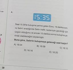 e ve-
X
18
4.
15:35
Saat 15:35'te buluşma yerine gelen Esra, 19 dakika son-
ra Selin'i aradığında Selin trafik nedeniyle geciktiği için
üzgün olduğunu ve ancak 15 dakika sonra buluşma ye-
rinde olabileceğini söylemiştir.
Buna göre, Selin'in buluşmaya geleceği saat kaçtır?
A) 16:04
B) 16:09
C) 16:10
D) 16:16
E) 16:20