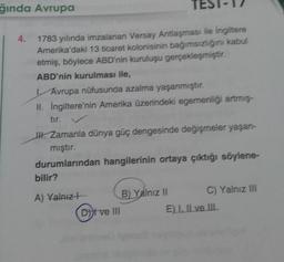 ğında Avrupa
TEST
1783 yılında imzalanan Versay Antlaşması ile İngiltere
Amerika'daki 13 ticaret kolonisinin bağımsızlığını kabul
etmiş, böylece ABD'nin kuruluşu gerçekleşmiştir.
ABD'nin kurulması ile,
4.
Avrupa nüfusunda azalma yaşanmıştır.
II. İngiltere'nin Amerika üzerindeki egemenliği artmış-
tır.
III. Zamanla dünya güç dengesinde değişmeler yaşan-
mıştır.
durumlarından hangilerinin ortaya çıktığı söylene-
bilir?
A) Yalnız
(Dit ve III
B) Yalnız II
C) Yalnız III
E) I, II ve III.