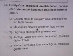 28. Türkiye'nin aşağıdaki özelliklerinden hangisi
üzerinde mutlak konumun etkisinden bahsedi-
lebilir?
X
A) Gerçek alanı ile izdüşüm alanı arasındaki far-
kın fazla olması
B) Mevsimsel sıcaklık farklarının fazla olması
C) Okyanus akıntılarının görülmemesi
D) Jeolojik yapısının etkisi ile maden çeşidinin
fazla olması
E) Kıyıları arasında kita sahanlığının farklılıklar
göstermesi