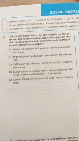 1.
SOSYAL BİLİMLE
1. Bu testte sırasıyla, Tarih (1-5), Coğrafya (6-10), Felsefe (11-15), Din Kült
dersini yasal olarak almak zorunda olmayan veya farklı müfredat ile a
2. Cevaplarınızı, cevap kâğıdının Sosyal Bilimler Testi için ayrılan kıs
Türkiye'deki kadın hakları ile ilgili aşağıda verilen ge-
lişmelerden hangisinin doğrudan cumhuriyetçilik ilke-
sinin hayata geçirilmesinin sonucunda elde edilmiş bir
kazanım olduğu savunulabilir?
A) Sabiha Güreyman'ın Türkiye'nin ilk kadın inşaat mühen-
disi olması
B) 1935 seçimlerinde 18 kadın milletvekilinin Meclise gir-
mesi
C) 1928'de avukat Beyhan Hanım'ın İstanbul Barosuna
kaydolması
D) Kız çocuklarına mesleki eğitim vermek amacıyla Kız
Teknik Öğretim Müdürlüğünün oluşturulması
E) Sabiha Gökçen'in dünyanın ilk kadın savaş pilotu ol-
ması
3
moil Heyeti'nin baskısıyla Damat Ferit Paşa Hüküme-
i Osmanlı