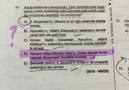 11. Aşağıdakilerden hangisinin, Türk devletlerinde hane-
danın erkek üyelerinin taht üzerinde hak sahib oldu-
ğu anlayışını yansıttığı savunulamaz?
1
A)
I. Kılıçarslan'ın, ülkesini on bir oğlu arasında paylaş-
tırması
B) Alparslan'ın, Veliaht Süleyman'ın saltanatını tanıma-
yarak tahtı ele geçirmesi
C) Kirman Meliki Karaarslan Kavurt'un, yeğeni
Melikşah'ın sultanlığını tanımayarak onunla mücade-
le etmesi
D) Harezm Valisi Alâeddin Atsız'ın, Sultan Sencer ile sa-
vaşarak Harezmşah Devleti'ni kurması
*** INFORMAL YAYINLARI K
E) Şehzade Cem'in, II. Bayezid'in iktidarını tanımayarak
sultanlığını ilan etmesi
(2018 - MSÜS)
15. isla
kila
Gam
16.
A)