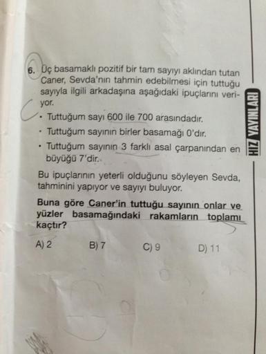 6. Üç basamaklı pozitif bir tam sayıyı aklından tutan
Caner, Sevda'nın tahmin edebilmesi için tuttuğu
sayıyla ilgili arkadaşına aşağıdaki ipuçlarını veri-
C
.
yor.
.
Tuttuğum sayı 600 ile 700 arasındadır.
Tuttuğum sayının birler basamağı 0'dır.
Tuttuğum sa