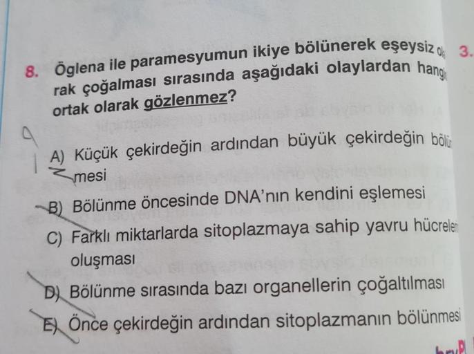 8. Öglena ile paramesyumun ikiye bölünerek eşeysizd 3.
rak çoğalması sırasında aşağıdaki olaylardan hang
ortak olarak gözlenmez?
A) Küçük çekirdeğin ardından büyük çekirdeğin bölü
mesi
B) Bölünme öncesinde DNA'nın kendini eşlemesi
C) Farklı miktarlarda sit