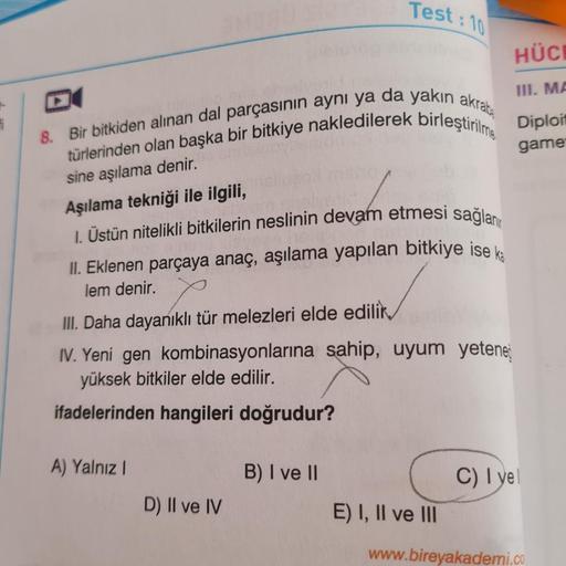 i
3MBAU
8. Bir bitkiden alınan dal parçasının aynı ya da yakın akraba
türlerinden olan başka bir bitkiye nakledilerek birleştirilme
sine aşılama denir.
Aşılama tekniği ile ilgili,
I. Üstün nitelikli bitkilerin neslinin devam etmesi sağlan
II. Eklenen parça