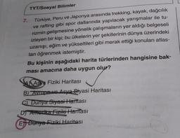 TYT/Sosyal Bilimler
Türkiye, Peru ve Japonya arasında trekking, kayak, dağcılık
ve rafting gibi spor dallarında yapılacak yarışmalar ile tu-
rizmin gelişmesine yönelik çalışmaların yer aldığı belgeseli
izleyen bir kişi; bu ülkelerin yer şekillerinin dünya üzerindeki
uzanışı, eğim ve yükseltileri gibi merak ettiği konuları atlas-
tan öğrenmek istemiştir.
7.
Bu kişinin aşağıdaki harita türlerinden hangisine bak-
ması amacına daha uygun olur?
Asya Fiziki Haritası
B) Avrupa ve Asya Siyasi Haritası
C) Dunya Siyasi Haritası
DJ Amodka Fiziki Haritası
Et Dunya Fiziki Haritası