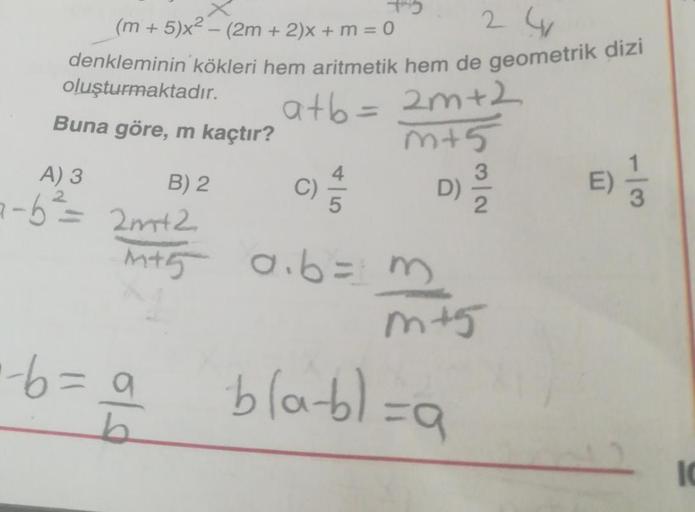 241
(m+5)x² - (2m + 2)x+ m = 0
denkleminin kökleri hem aritmetik hem de geometrik dizi
a+b = 2m +2
m+5
C) 4/5
a.b=3
oluşturmaktadır.
Buna göre, m kaçtır?
B) 2
A) 3
a-b² = 2m+2
M+5
·-6=9
D)
3
m+5
-bla-bl=a
E) 1/3
IC