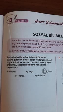 B
Kitapçık Türü
12. Sınıf
Hazır Bulunuşluk
SOSYAL BİLİMLE
1. Bu testte, sosyal bilimlerin temel kavramlarıyla düşünm
ölçülmesine yönelik olarak Tarih (1-5), Coğrafya (6-10), F-
(16-20) derslerinden toplam 20 soru vardır.
2. Cevaplarınızı, cevap kâğıdının Sosyal Bilimler Testi için ay
1. Üretim faaliyetlerindeki kol gücünün yerini
makine gücünün alması olarak nitelendirilebilecek
büyük iktisadi ve sosyal dönüşüm, XVIII. yüzyılın
ortalarında, aşağıdaki ülkelerin hangisinde
başlamıştır?
A) Almanya
B) İtalya
D) Fransa
C) Ingiltere
E) Hollanda
3. C