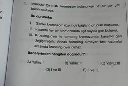 an
u
1.
İnsanda 2n = 46 kromozom bulunurken 20 bin gen çifti
bulunmaktadır.
Bu durumda;
I.
Genler kromozom üzerinde bağlantı grupları oluşturur.
II. İnsanda her bir kromozomda eşit sayıda gen bulunur.
III. Krossing-over ile homolog kromozomlar karşılıklı gen
değiştirebilir. Ancak homolog olmayan kromozomlar
arasında krossing-over olmaz.
ifadelerinden hangileri doğrudur?
A) Yalnız I
B) Yalnız II
D) I ve III
E) II ve III
C) Yalnız III