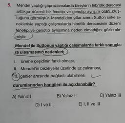 5.
Mendel yaptığı çaprazlamalarda bireylerin hibritlik derecesi
arttıkça düzenli bir fenotip ve genotip ayrışım oranı oluş-
tuğunu görmüştür. Mendel'den yıllar sonra Sutton sirke si-
nekleriyle yaptığı çalışmalarda hibritlik derecesinin düzenli
fenotip ve genotip ayrışımına neden olmadığını gözlemle-
miştir.
Mendel ile Suttonun yaptığı çalışmalarda farklı sonuçla-
ra ulaşmasının nedenleri;
1. üreme çeşidinin farklı olması,
II. Mendel'in bezelyeler üzerinde az çalışması,
III. genler arasında bağlantı olabilmesi
durumlarından hangileri ile açıklanabilir?
A) Yalnız I
D) I ve II
B) Yalnız II
E) I, II ve III
C) Yalnız III