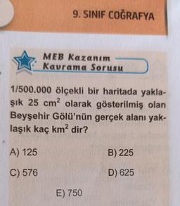 9. SINIF COĞRAFYA
A) 125
C) 576
MEB Kazanım
Kavrama Sorusu
1/500.000 ölçekli bir haritada yakla-
şık 25 cm2 olarak gösterilmiş olan
Beyşehir Gölü'nün gerçek alanı yak-
laşık kaç km² dir?
E) 750
B) 225
D) 625