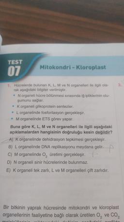 TEST
07
Mitokondri - Kloroplast
1. Hücrelerde bulunan K, L, M ve N organelleri ile ilgili ola-
rak aşağıdaki bilgiler verilmiştir.
• N organeli hücre bölünmesi sırasında iğ ipliklerinin olu-
şumunu sağlar.
. K organeli glikoprotein sentezler.
L organelinde fosforilasyon gerçekleşir.
• M organelinde ETS görev yapar.
Buna göre K, L, M ve N organelleri ile ilgili aşağıdaki
açıklamalardan hangisinin doğruluğu kesin değildir?
A) K organelinde dehidrasyon tepkimesi gerçekleşir.
B) L organelinde DNA replikasyonu meydana gelir.
C) M organelinde O₂ üretimi gerçekleşir.
D) N organeli sinir hücrelerinde bulunmaz.
E) K organeli tek zarlı, L ve M organelleri çift zarlıdır.
moleküll vinin
3.
Bir bitkinin yaprak hücresinde mitokondri ve kloroplast
organellerinin faaliyetine bağlı olarak üretilen O₂ ve CO₂
grofikto