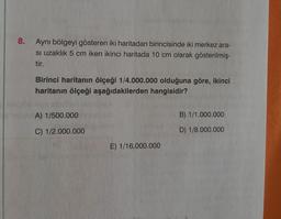 8.
Aynı bölgeyi gösteren iki haritadan birincisinde iki merkez ara-
si uzaklık 5 cm iken ikinci haritada 10 cm olarak gösterilmiş-
tir.
Birinci haritanın ölçeği 1/4.000.000 olduğuna göre, ikinci
haritanın ölçeği aşağıdakilerden hangisidir?
A) 1/500.000
C) 1/2.000.000
E) 1/16.000.000
B) 1/1.000.000
D) 1/8.000.000